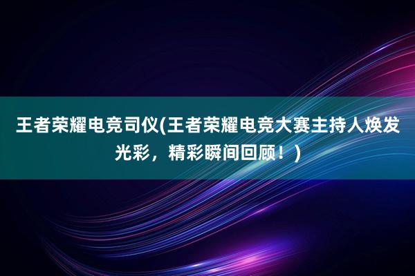 王者荣耀电竞司仪(王者荣耀电竞大赛主持人焕发光彩，精彩瞬间回顾！)