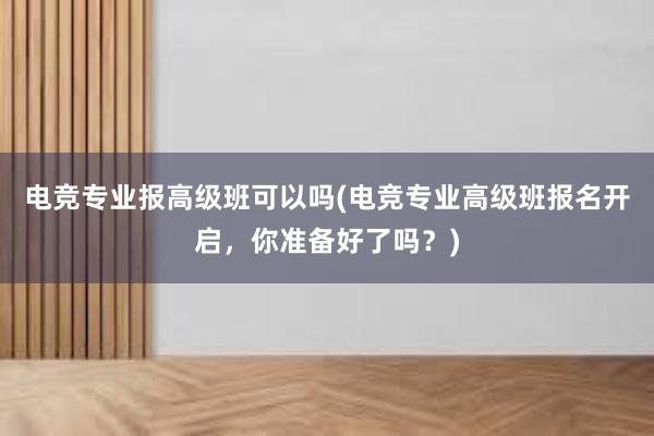 电竞专业报高级班可以吗(电竞专业高级班报名开启，你准备好了吗？)