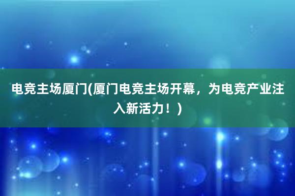 电竞主场厦门(厦门电竞主场开幕，为电竞产业注入新活力！)