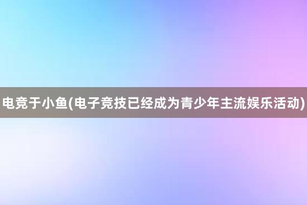 电竞于小鱼(电子竞技已经成为青少年主流娱乐活动)