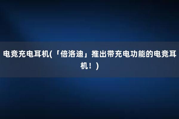 电竞充电耳机(「倍洛迪」推出带充电功能的电竞耳机！)