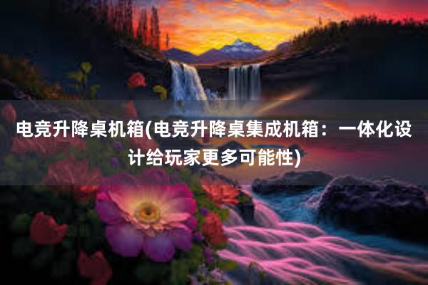 电竞升降桌机箱(电竞升降桌集成机箱：一体化设计给玩家更多可能性)