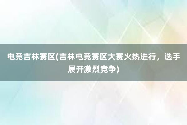 电竞吉林赛区(吉林电竞赛区大赛火热进行，选手展开激烈竞争)