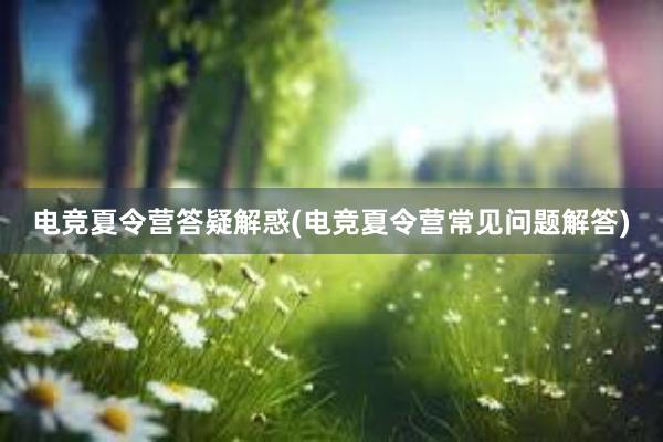 电竞夏令营答疑解惑(电竞夏令营常见问题解答)