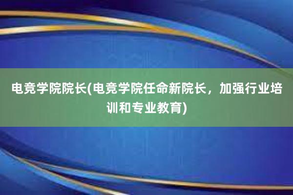 电竞学院院长(电竞学院任命新院长，加强行业培训和专业教育)