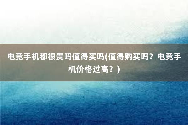 电竞手机都很贵吗值得买吗(值得购买吗？电竞手机价格过高？)