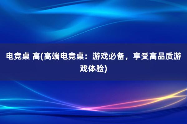 电竞桌 高(高端电竞桌：游戏必备，享受高品质游戏体验)