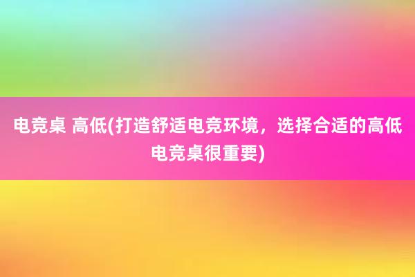 电竞桌 高低(打造舒适电竞环境，选择合适的高低电竞桌很重要)