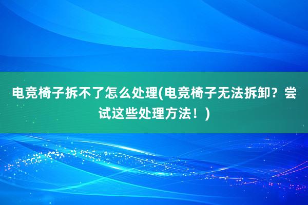 电竞椅子拆不了怎么处理(电竞椅子无法拆卸？尝试这些处理方法！)