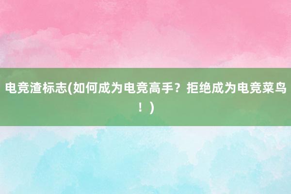 电竞渣标志(如何成为电竞高手？拒绝成为电竞菜鸟！)