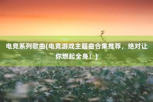 电竞系列歌曲(电竞游戏主题曲合集推荐，绝对让你燃起全身！)