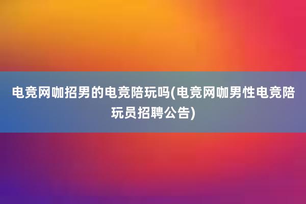 电竞网咖招男的电竞陪玩吗(电竞网咖男性电竞陪玩员招聘公告)