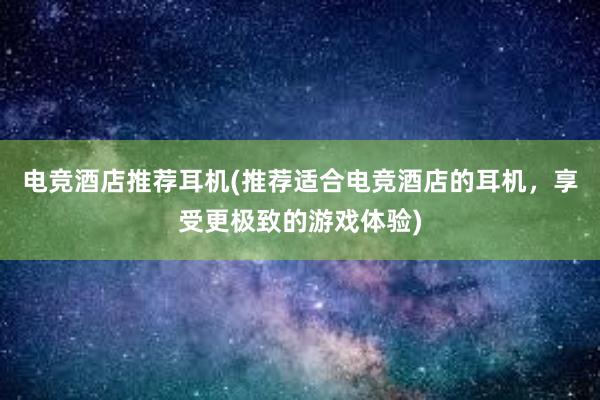 电竞酒店推荐耳机(推荐适合电竞酒店的耳机，享受更极致的游戏体验)