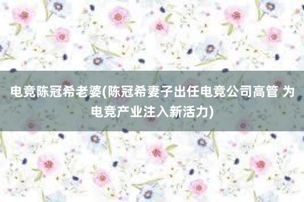 电竞陈冠希老婆(陈冠希妻子出任电竞公司高管 为电竞产业注入新活力)