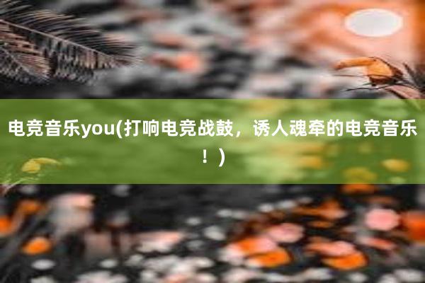 电竞音乐you(打响电竞战鼓，诱人魂牵的电竞音乐！)