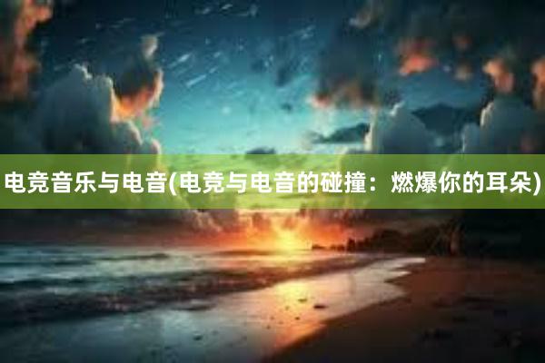 电竞音乐与电音(电竞与电音的碰撞：燃爆你的耳朵)