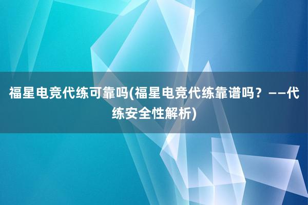 福星电竞代练可靠吗(福星电竞代练靠谱吗？——代练安全性解析)