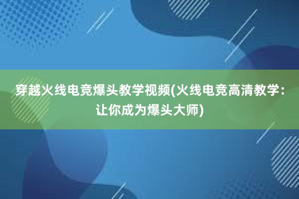 穿越火线电竞爆头教学视频(火线电竞高清教学：让你成为爆头大师)