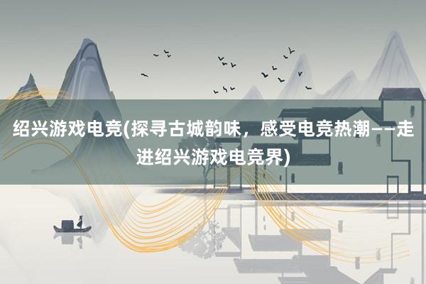 绍兴游戏电竞(探寻古城韵味，感受电竞热潮——走进绍兴游戏电竞界)