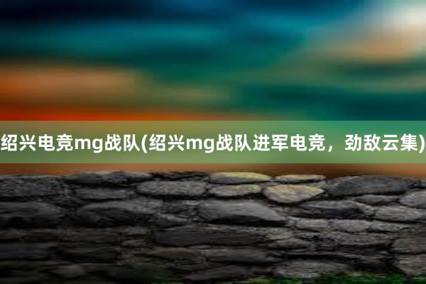 绍兴电竞mg战队(绍兴mg战队进军电竞，劲敌云集)