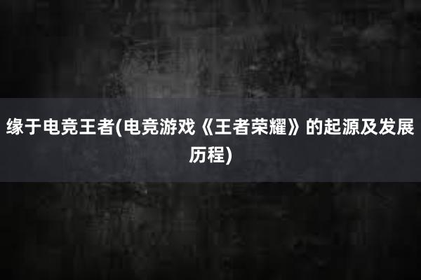 缘于电竞王者(电竞游戏《王者荣耀》的起源及发展历程)