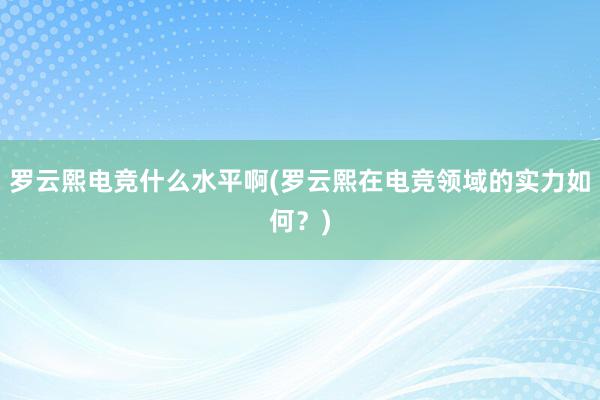 罗云熙电竞什么水平啊(罗云熙在电竞领域的实力如何？)