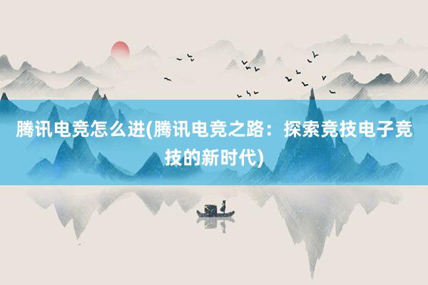 腾讯电竞怎么进(腾讯电竞之路：探索竞技电子竞技的新时代)