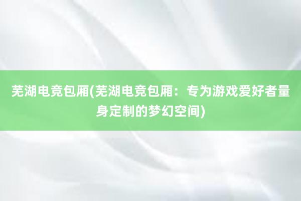 芜湖电竞包厢(芜湖电竞包厢：专为游戏爱好者量身定制的梦幻空间)