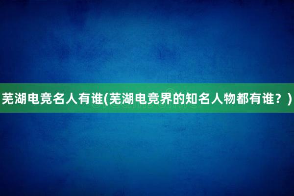 芜湖电竞名人有谁(芜湖电竞界的知名人物都有谁？)