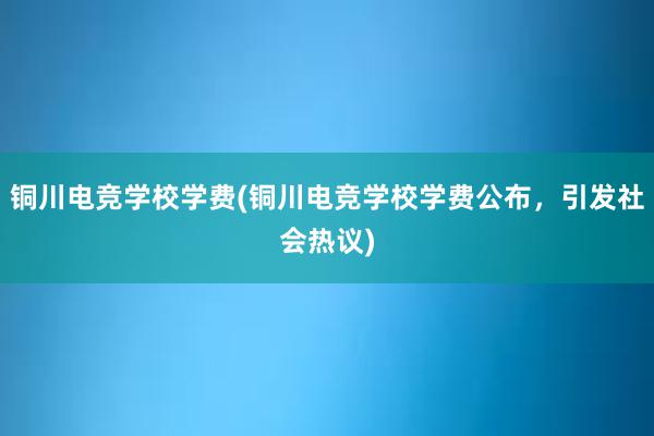 铜川电竞学校学费(铜川电竞学校学费公布，引发社会热议)