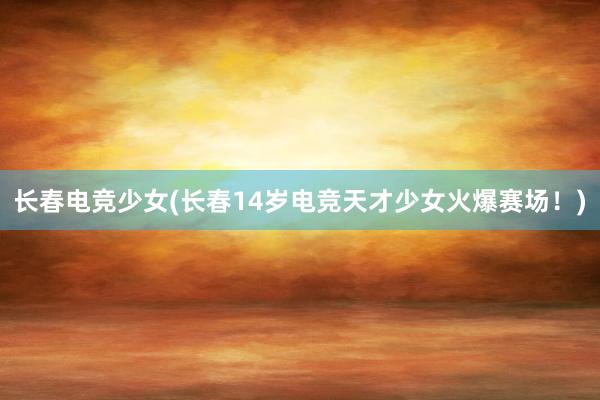 长春电竞少女(长春14岁电竞天才少女火爆赛场！)