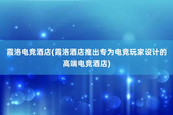 霞洛电竞酒店(霞洛酒店推出专为电竞玩家设计的高端电竞酒店)