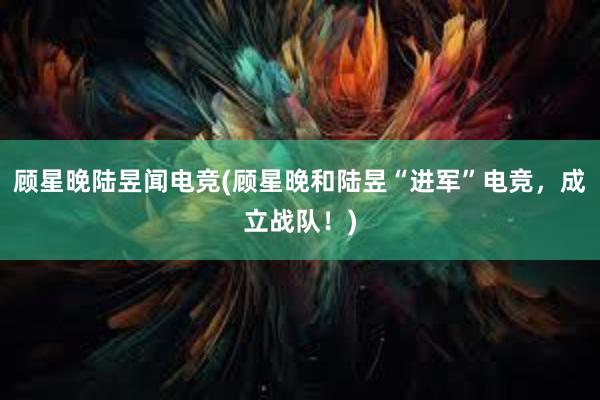 顾星晚陆昱闻电竞(顾星晚和陆昱“进军”电竞，成立战队！)