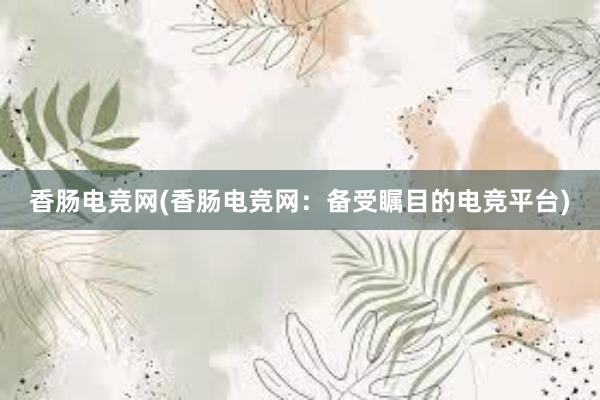 香肠电竞网(香肠电竞网：备受瞩目的电竞平台)