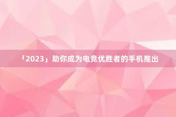 「2023」助你成为电竞优胜者的手机推出