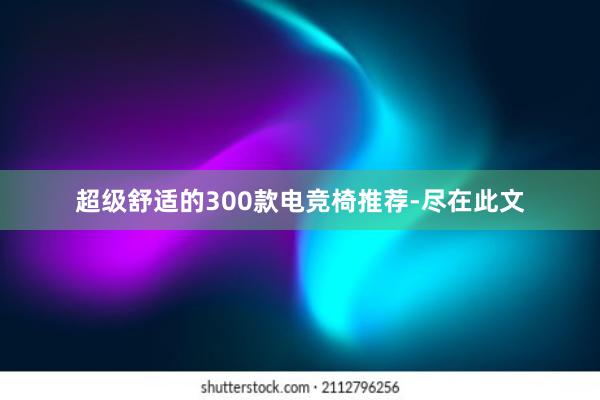 超级舒适的300款电竞椅推荐-尽在此文