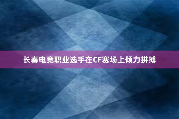 长春电竞职业选手在CF赛场上倾力拼搏