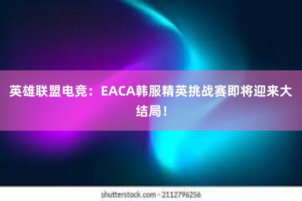 英雄联盟电竞：EACA韩服精英挑战赛即将迎来大结局！