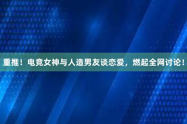 重推！电竞女神与人造男友谈恋爱，燃起全网讨论！