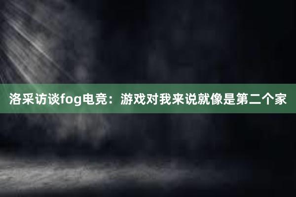 洛采访谈fog电竞：游戏对我来说就像是第二个家