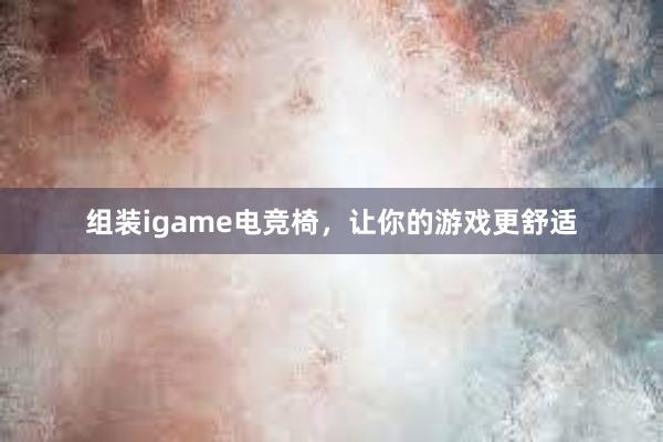 组装igame电竞椅，让你的游戏更舒适