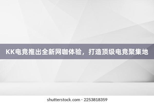 KK电竞推出全新网咖体验，打造顶级电竞聚集地