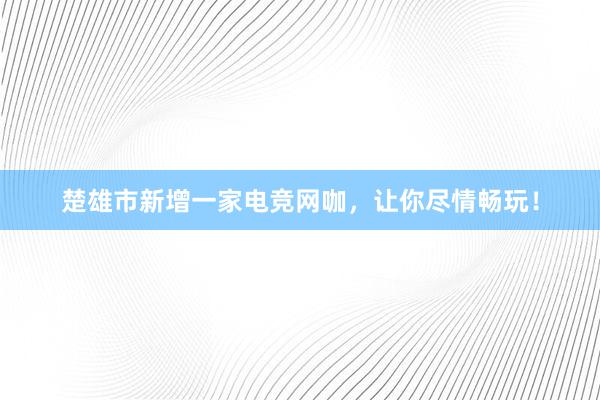 楚雄市新增一家电竞网咖，让你尽情畅玩！