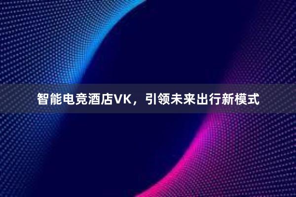 智能电竞酒店VK，引领未来出行新模式