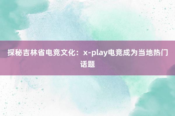 探秘吉林省电竞文化：x-play电竞成为当地热门话题