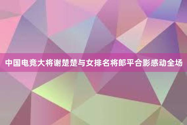 中国电竞大将谢楚楚与女排名将郎平合影感动全场