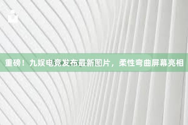 重磅！九娱电竞发布最新图片，柔性弯曲屏幕亮相