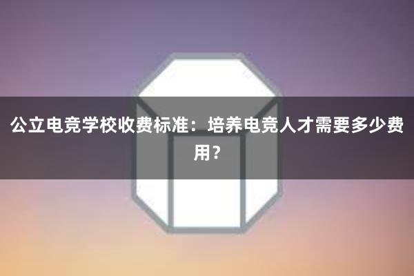 公立电竞学校收费标准：培养电竞人才需要多少费用？