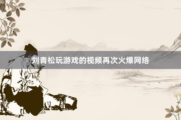 刘青松玩游戏的视频再次火爆网络