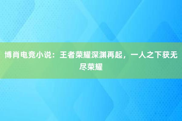 博肖电竞小说：王者荣耀深渊再起，一人之下获无尽荣耀